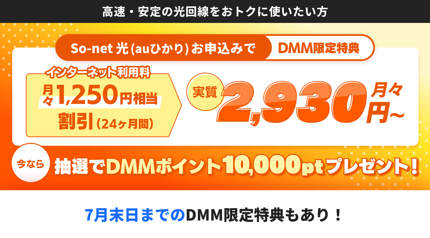 バナー広告2 高速・安定の光回線をおトクに使いたい方 So-net 光 (auひかり) お申込みでDMM限定特典 インターネット利用料月々1,250円相当割引（24ヶ月） 実質月々2,930円から 今なら抽選でDMMポイント10,000ポイントプレゼント 7月末までのDMM限定特典もあり